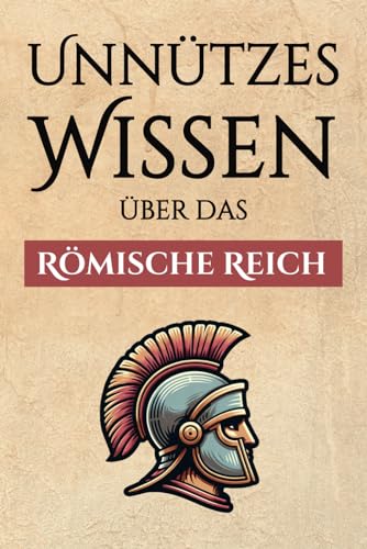 Unnützes Wissen über das Römische Reich – 300+ spannende Fakten über die Römer, ihre Art zu Leben, ihre Armee und ihre gewaltige Macht