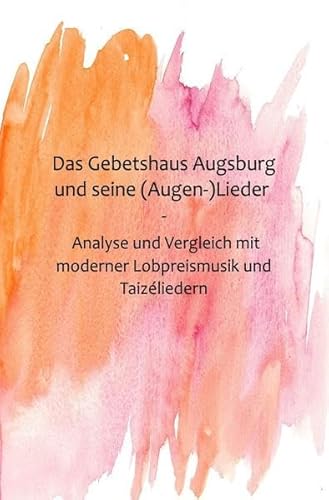 Das Gebetshaus Augsburg und seine (Augen-)Lieder: Eine inhaltliche und musikalische Analyse und Vergleich mit moderner Lobpreismusik und Taizéliedern