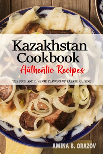 Kazakhstan Cookbook - Discover the Rich and Diverse Flavors of Kazakh Cuisine: The Collection of Traditional and Authentic Recipes from Kazakhstan Passed Down Through Generations