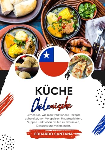 Küche Chilenische: Lernen sie, wie man Traditionelle Rezepte Zubereitet, von Vorspeisen, Hauptgerichten, Suppen und Soßen bis hin zu Getränken, ... mehr (Weltgeschmack: Eine kulinarische Reise)