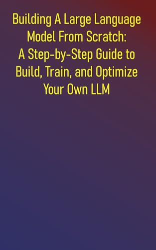 Building A Large Language Model From Scratch: A Step-by-Step Guide to Build, Train, and Optimize Your Own LLM: Everything You Need to Know About Neural ... and Pretraining (English Edition)