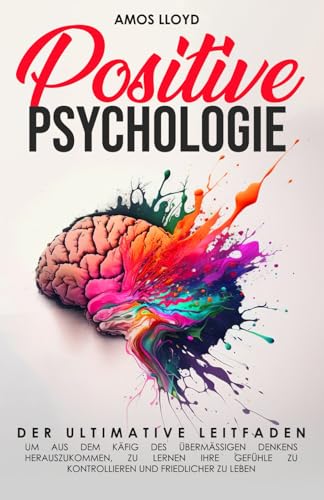 Positive Psychologie: Der ultimative Leitfaden um aus dem Käfig des übermäßigen Denkens herauszukommen, zu lernen ihre Gefühle zu kontrollieren und friedlicher zu leben