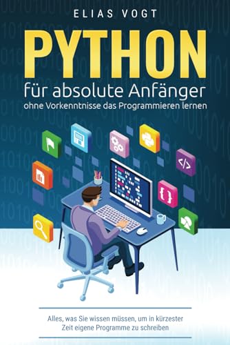 Python für absolute Anfänger – ohne Vorkenntnisse das Programmieren lernen: Alles, was Sie wissen müssen, um in kürzester Zeit eigene Programme zu schreiben