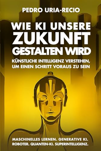 Wie KI unsere Zukunft gestalten wird: Künstliche Intelligenz verstehen, um einen Schritt voraus zu sein. Maschinelles Lernen. Generative KI. Roboter. Quanten-KI. Superintelligenz. (Future of AI)