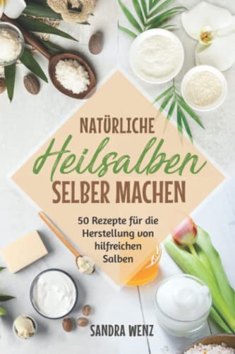 Natürliche Heilsalben selber machen: 50 Rezepte für die Herstellung von hilfreichen Salben