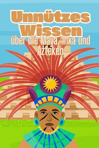 Unnützes Wissen über die Maya, Inka und Azteken: Erstaunliche Fakten über die Kultur, Mythen und Praktiken der früheren Hochkulturen