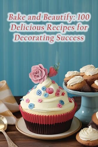 Bake and Beautify: 100 Delicious Recipes for Decorating Success