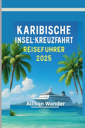 KARIBISCHE INSEL-KREUZFAHRT REISEFÜHRER 2025: Der Begleiter des Abenteurers zur Erkundung des Herzens der Tropen, vom Strand bis zum Sonnenuntergang