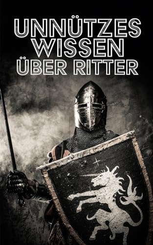 Unnützes Wissen über Ritter: Erstaunliche Fakten rund um das Leben, Ausbildung, Traditionen und Heldentaten des Rittertums