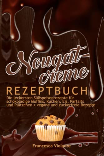 Nougatcreme Rezeptbuch: Die leckersten Süßspeisenrezepte für schokoladige Muffins, Kuchen, Eis, Parfaits und Plätzchen + vegane und zuckerfreie Rezepte