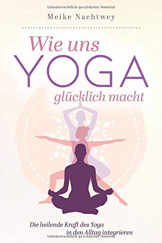 Wie uns Yoga glücklich macht: Die heilende Kraft des Yoga in den Alltag integrieren