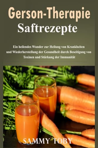 Gerson Therapie Saftrezepte: Ein heilendes Wunder zur Heilung von Krankheiten und Wiederherstellung der Gesundheit durch Beseitigung von Toxinen und Stärkung der Immunität