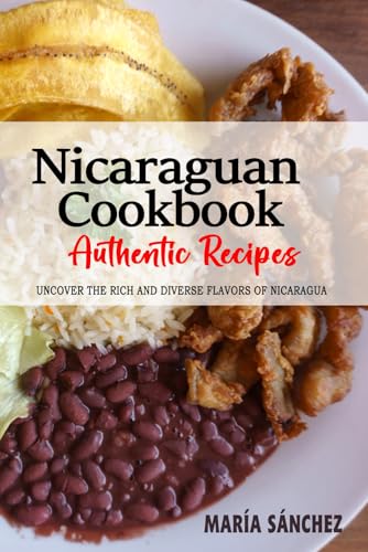 Nicaraguan Cookbook - Uncover the Rich and Diverse Flavors of Nicaragua: The Collection of Traditional and Authentic Nicaraguan Recipes Passed Down from Generations