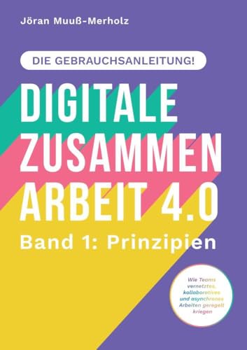 Digitale Zusammenarbeit 4.0 – die Gebrauchsanleitung! Band 1: Prinzipien. – Wie Teams vernetztes, kollaboratives und asynchrones Arbeiten geregelt kriegen: DE