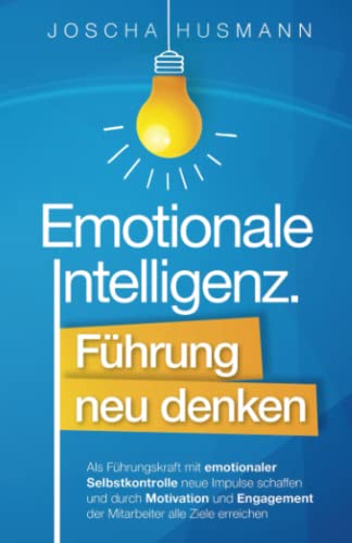 Emotionale Intelligenz: Führung neu denken - Als Führungskraft mit emotionaler Selbstkontrolle neue Impulse schaffen und durch Motivation und Engagement der Mitarbeiter alle Ziele erreichen