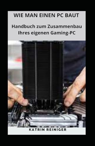 WIE MAN EINEN PC BAUT: Handbuch zum Zusammenbau Ihres eigenen Gaming-PC