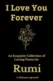 I Love You Forever: An Exquisite Collection of the Loving Poems by Rumi: An Authentic Translation (Poetry Collections by Rumi, Hafiz, and Other Persian Poets, Band 4)