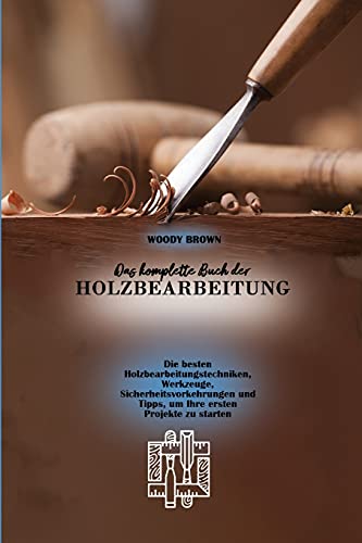 Das komplette Buch der Holzbearbeitung: Die besten Holzbearbeitungstechniken, Werkzeuge, Sicherheitsvorkehrungen und Tipps, um Ihre ersten Projekte zu starten