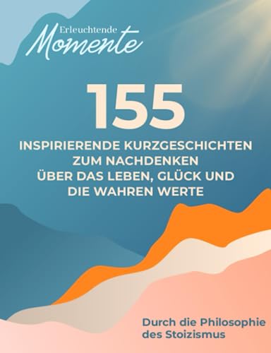 Erleuchtende Momente: 155 inspirierende Kurzgeschichten für Erwachsene | Zum Nachdenken über das Leben, Glück und die wahren Werte | Durch die Philosophie des Stoizismus