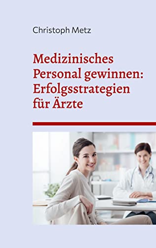 Medizinisches Personal gewinnen: Erfolgsstrategien für Ärzte: Attraktivitätssteigerung für Arztpraxen: Von der Arbeitgebermarke bis zur Mitarbeiterbindung