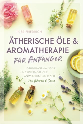 Ätherische Öle & Aromatherapie für Anfänger: Grundlagenwissen und umfangreiche Anwendungsbeispiele für Körper & Seele