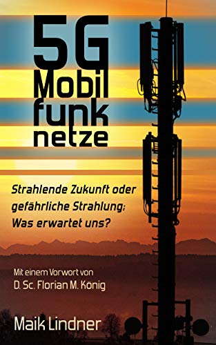 5G Mobilfunknetze: Strahlende Zukunft oder gefährliche Strahlung; Was erwartet uns ?: Mit einem Vorwort von D. Sc. Florian M. König