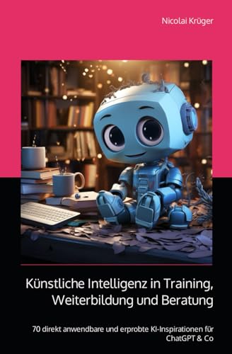 Künstliche Intelligenz in Training, Weiterbildung und Beratung: 70 direkt anwendbare und erprobte KI-Tools
