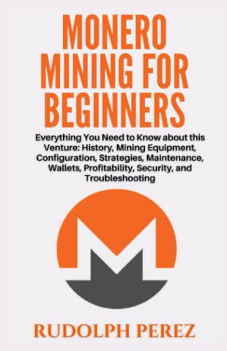 Monero Mining for Beginners: Everything You Need to Know about this Venture: History, Mining Equipment, Configuration, Strategies, Maintenance, Wallets, Profitability, Security, and Troubleshooting