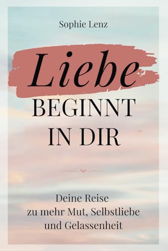 Liebe beginnt in dir: Deine Reise zu mehr Mut, Selbstliebe und Gelassenheit
