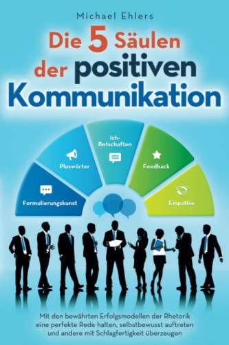 Die 5 Säulen der positiven Kommunikation: Mit den bewährten Erfolgsmodellen der Rhetorik eine perfekte Rede halten, selbstbewusst auftreten und andere mit Schlagfertigkeit überzeugen