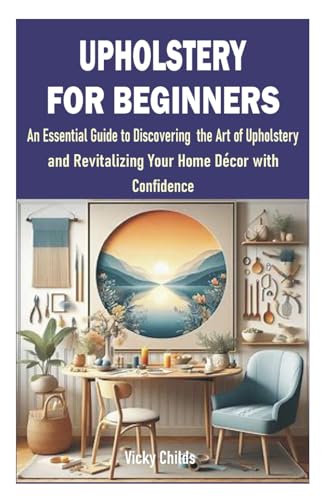 UPHOLSTERY FOR BEGINNERS: An Essential Guide to Discovering the Art of Upholstery and Revitalizing Your Home Décor with Confidence