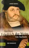 Kurfürst Friedrich der Weise von Sachsen (1463–1525): Eine Biographie. Renaissancefürst und Beschützer Martin Luthers: Über einen der bedeutendsten Herrscher des Kurfürstentums Sachsen