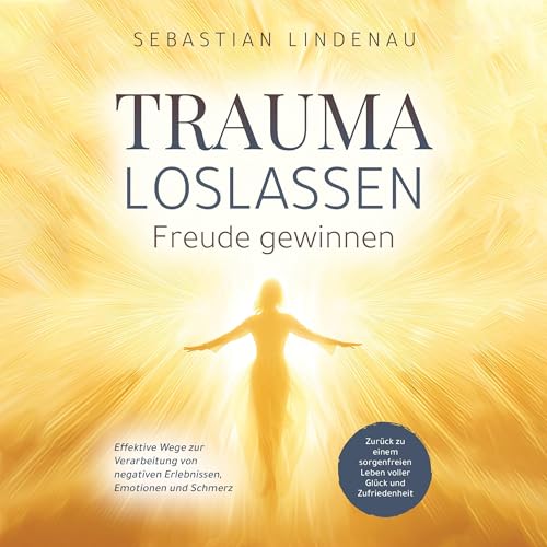 Trauma loslassen, Freude gewinnen: Effektive Wege zur Verarbeitung von negativen Erlebnissen, Emotionen und Schmerz