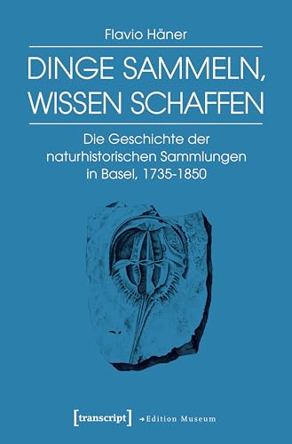 Dinge sammeln, Wissen schaffen: Die Geschichte der naturhistorischen Sammlungen in Basel, 1735-1850 (Edition Museum 23)