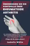 Übernehmen Sie die Kontrolle über Rheumatoide Arthritis: Der vollständige integrative Plan zur Behandlung dieser Autoimmunerkrankung, ihrer Symptome und zur Vorbeugung von Schüben.