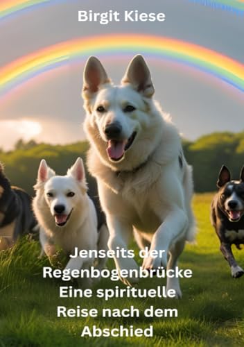 Jenseits der Regenbogenbrücke - Eine spirituelle Reise nach dem Abschied: Wie Tierseelen weiterleben - Ein Wegweiser für Abschied, Trauer und Neubeginn
