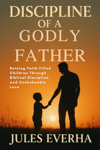 DISCIPLINE OF A GODLY FATHER: Raising Faith Filled Children Through Biblical Discipline And Unshakable Love (English Edition)