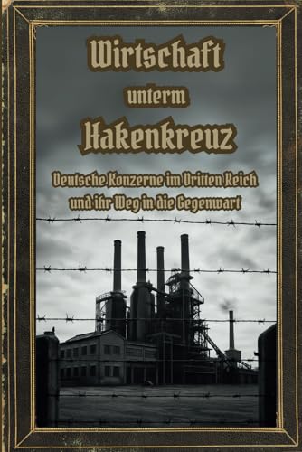 Wirtschaft unterm Hakenkreuz – Deutsche Konzerne im Dritten Reich und ihr Weg in die Gegenwart: Wie deutsche Unternehmen im – und Dritten Reich profitierten warum viele noch heute davon leben