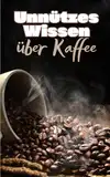 Unnützes Wissen über Kaffee: Erstaunliche Fakten und kuriose Details über Ursprünge, Anbau, Entwicklung und Zubereitung von Kaffee