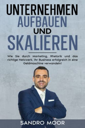 Unternehmen aufbauen und skalieren: Wie Sie durch Marketing, Rhetorik und das richtige Netzwerk Ihr Business erfolgreich in eine Geldmaschine verwandeln!