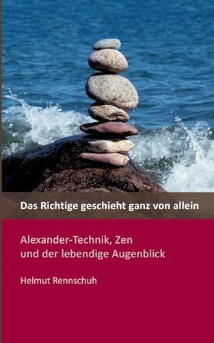 Das Richtige geschieht ganz von allein: Alexander-Technik, Zen und der lebendige Augenblick