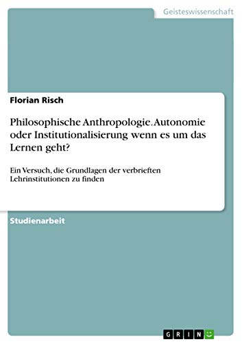 Philosophische Anthropologie. Autonomie oder Institutionalisierung wenn es um das Lernen geht?: Ein Versuch, die Grundlagen der verbrieften Lehrinstitutionen zu finden