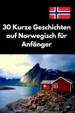 30 Kurze Geschichten auf Norwegisch für Anfänger: Norwegisch Lernen Leicht Gemacht, Einfache und Unterhaltsame Geschichten für Sprachpraxis und Verständnis