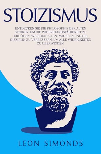 Stoizismus: Entdecken sie die Philosophie der Alten Stoiker, um die Widerstandsfähigkeit zu Erhöhen, Weisheit zu Entwickeln und die Disziplin zu Verbessern, um alle Widrigkeiten zu Überwinden