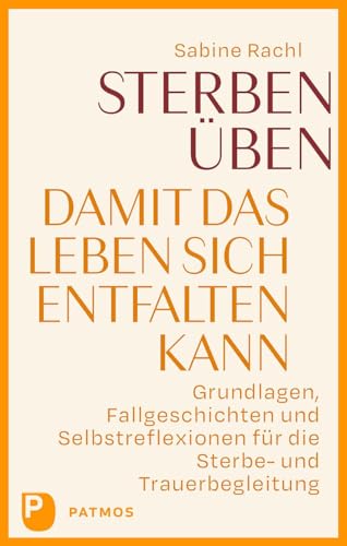 Sterben üben, damit das Leben sich entfalten kann: Grundlagen, Fallgeschichten und Selbstreflexionen für die Sterbe- und Trauerbegleitung