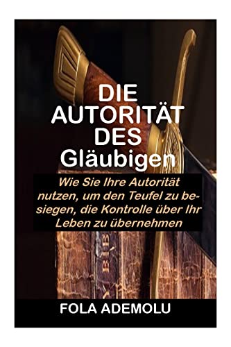 DIE AUTORITÄT DES Gläubigen: Wie Sie Ihre Autorität nutzen, um den Teufel zu besiegen, die Kontrolle über Ihr Leben zu übernehmen