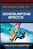 BEGINNER GUIDE TO WINDSURFING BASICS: Master And Learn Essential Skills, Safety Measures, Equipment Setup And Effective Maneuvers For Novice