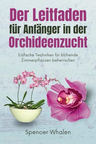 Der Leitfaden für Anfänger in der Orchideenzucht: Einfache Techniken für blühende Zimmerpflanzen beherrschen