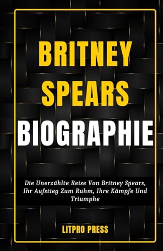 Britney Spears Biographie: Die Unerzählte Reise Von Britney Spears, Ihr Aufstieg Zum Ruhm, Ihre Kämpfe Und Triumphe (Biografie, Leben und Zeiten berühmter Persönlichkeiten)