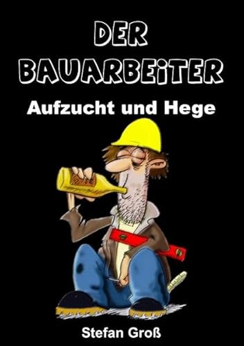 Der Bauarbeiter - Aufzucht und Hege: Ein Wegweiser für alle Bauschaffenden oder solche die es werden wollen